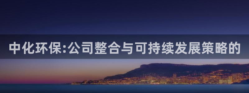 亿万购平台最新消息：中化环保:公司整合与可持续发展策略的
