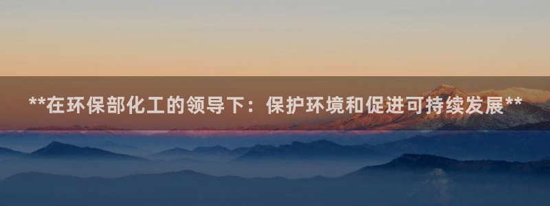 亿万先生客户端官网下载：**在环保部化工的领导下：保护环境和促进可持续发展**