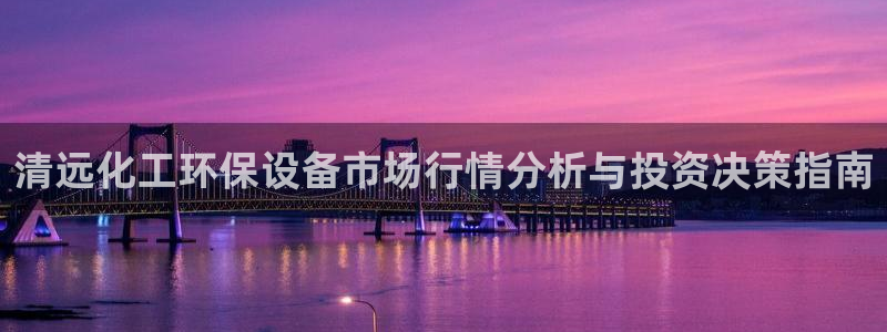 亿万先生客服联系方式查询：清远化工环保设备市场行情分析与投资决策指南