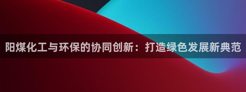 亿万先生合并网址：阳煤化工与环保的协同创新：打造绿色发展新典范