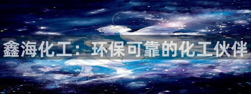 亿万先生客户端官网登录：鑫海化工：环保可靠的化工伙伴