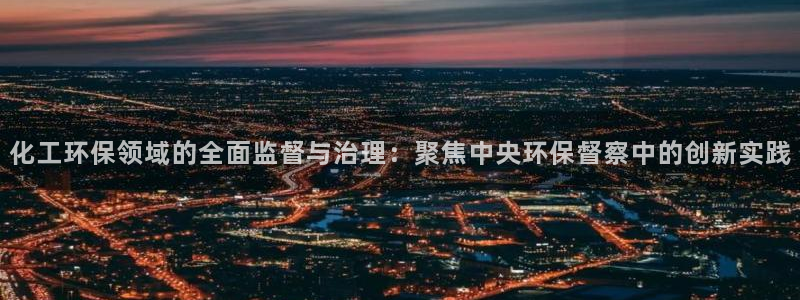 亿万官网字幕：化工环保领域的全面监督与治理：聚焦中央环保督察中的创新实践