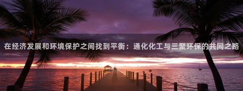 亿万先生手游下载安装：在经济发展和环境保护之间找到平衡：通化化工与三聚环保的共同之路